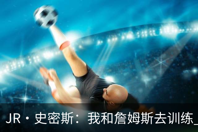 JR·史密斯：我和詹姆斯去训练 当天他独自加练三次都不告诉我