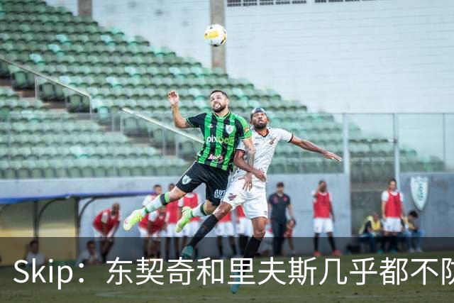 Skip：东契奇和里夫斯几乎都不防守 里夫斯真是尽力了&但总被点名